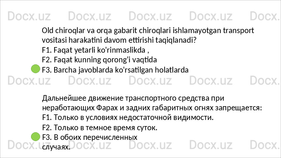 Old   chiroqlar   va   orqa   gabarit   chiroqlari   ishlamayotgan   transport 
vositasi harakatini davom ettirishi taqiqlanadi?
F1. Faqat yetarli ko'rinmaslikda , 
F2.   Faqat   kunning   qorong'i   vaqtida
F3.   Barcha   javoblarda   ko'rsatilgan   holatlarda
Дальнейшее движение транспортного средства при 
неработающих   Фарах   и   задних   габаритных   огнях   запрещается: 
F1. Только в условиях недостаточной видимости.
F2. Только в темное время суток. 
F3.   В   обоих   перечисленных  
случаях.