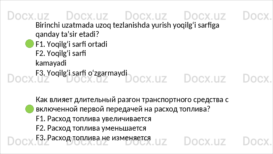 Birinchi   uzatmada   uzoq   tezlanishda   yurish   yoqilg‘i   sarfiga 
qanday ta’sir etadi?
F1. Yoqilg‘i sarfi ortadi 
F2.   Yoqilg‘i   sarfi  
kamayadi
F3.   Yoqilg‘i   sarfi   o‘zgarmaydi
Как   влияет   длительный   разгон   транспортного   средства   с 
включенной первой передачей на расход топлива?
F1.   Расход   топлива   увеличивается 
F2. Расход топлива уменьшается 
F3.   Расход   топлива   не   изменяется 
