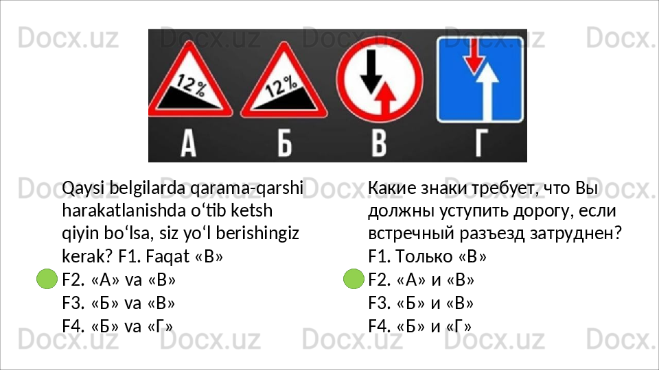 Qaysi belgilarda qarama-qarshi 
harakatlanishda   o‘tib   ketsh  
qiyin bo‘lsa,   siz   yo‘l   berishingiz  
kerak? F1. Faqat «В»
F2.   «А»   va   «В»
F3.   «Б»   va   «В»
F4.   «Б»   va   «Г» Какие знаки требует, что Вы 
должны уступить дорогу, если 
встречный   разъезд   затруднен? 
F1. Только «В»
F2.   «А»   и  «В»
F3.   «Б»   и  «В»
F4.   «Б»   и  «Г» 