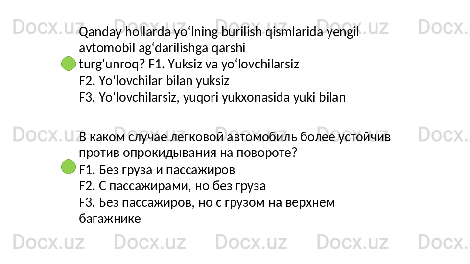 Qanday   hollarda   yo‘lning   burilish   qismlarida   yengil
avtomobil   ag‘darilishga   qarshi  
turg‘unroq? F1. Yuksiz va yo‘lovchilarsiz
F2.   Yo‘lovchilar   bilan   yuksiz
F3.   Yo‘lovchilarsiz,   yuqori   yukxonasida   yuki   bilan
В   каком   случае   легковой   автомобиль   более   устойчив 
против опрокидывания на повороте?
F1.   Без   груза   и   пассажиров
F2.   С   пассажирами,   но   без   груза
F3.   Без   пассажиров,   но   с   грузом   на   верхнем 
багажнике
