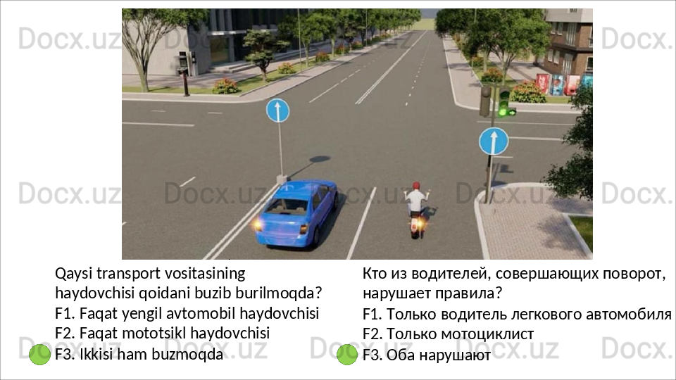 Qaysi   transport   vositasining  
haydovchisi qoidani buzib burilmoqda?
F1.   Faqat   yengil   avtomobil   haydovchisi 
F2. Faqat mototsikl haydovchisi
F3.   Ikkisi   ham   buzmoqda Кто   из   водителей,   совершающих   поворот, 
нарушает правила?
F1.   Только   водитель   легкового   автомобиля 
F2. Только мотоциклист
F3.   Оба  нарушают 
