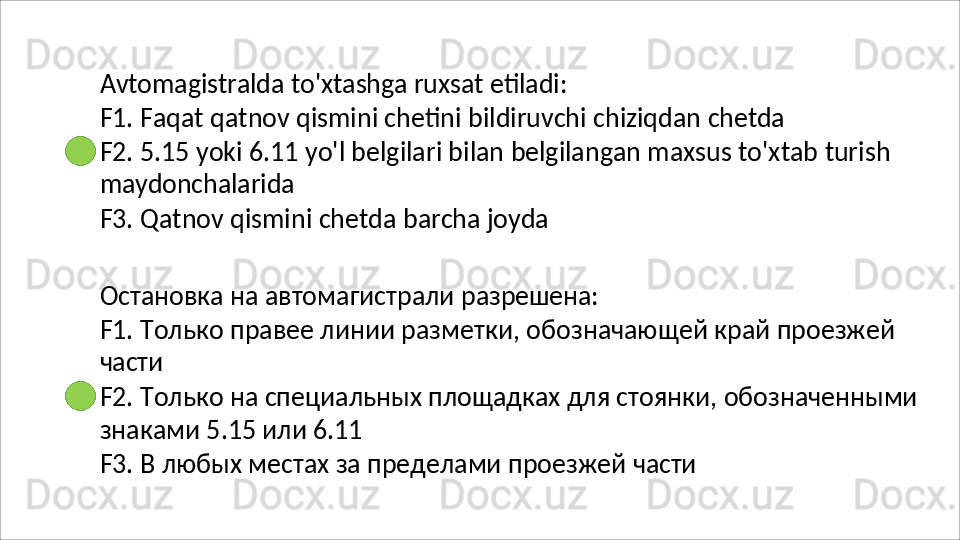 Avtomagistralda   to'xtashga   ruxsat   etiladi:
F1.   Faqat   qatnov   qismini   chetini   bildiruvchi   chiziqdan   chetda
F2.   5.15   yoki   6.11   yo'l   belgilari   bilan   belgilangan   maxsus   to'xtab   turish 
maydonchalarida
F3.   Qatnov   qismini   chetda   barcha   joyda
Остановка   на   автомагистрали   разрешена:
F1.   Только   правее   линии   разметки,   обозначающей   край   проезжей 
части
F2.   Только   на   специальных   площадках   для   стоянки,   обозначенными 
знаками 5.15 или 6.11
F3.   В   любых   местах   за   пределами   проезжей   части