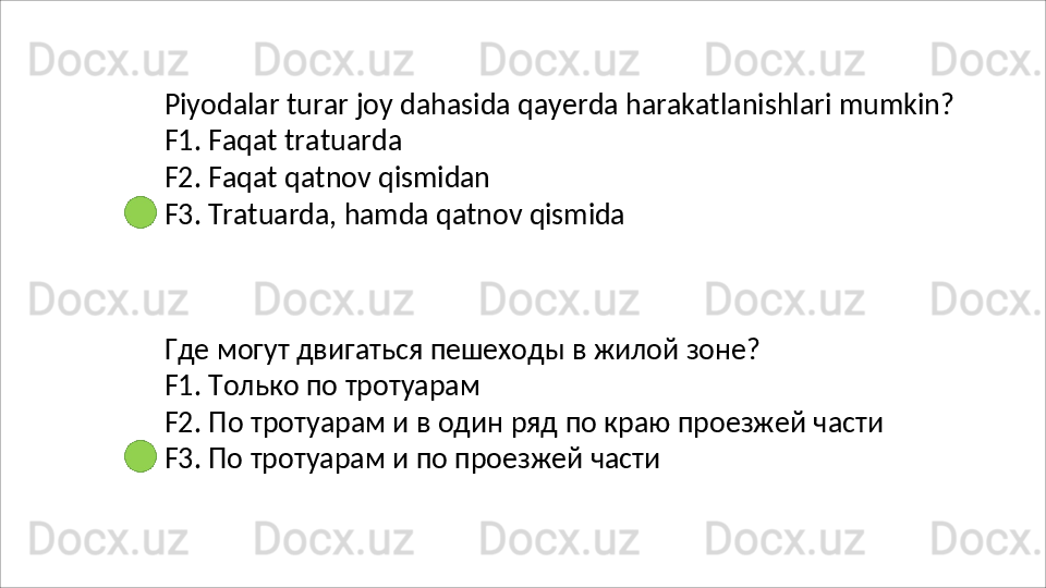 Piyodalar   turar   joy   dahasida   qayerda   harakatlanishlari   mumkin? 
F1. Faqat tratuarda
F2.   Faqat   qatnov   qismidan
F3.   Tratuarda,   hamda   qatnov   qismida
Где   могут   двигаться   пешеходы   в   жилой   зоне?
F1. Только по тротуарам
F2.   По   тротуарам   и   в   один   ряд   по   краю   проезжей   части 
F3. По тротуарам и по проезжей части