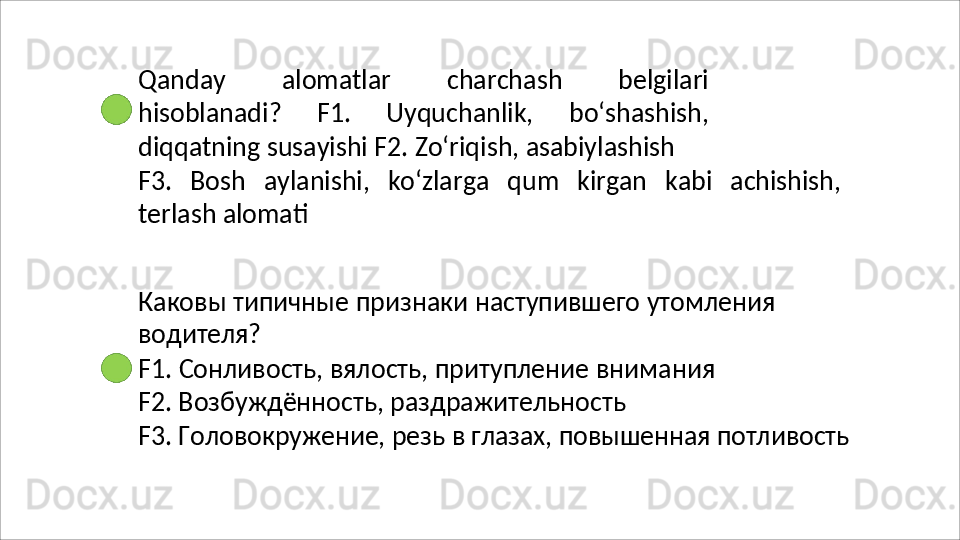 Qanday   alomatlar   charchash   belgilari
hisoblanadi?   F1.   Uyquchanlik,   bo‘shashish,
diqqatning   susayishi F2. Zo‘riqish, asabiylashish
F3.   Bosh   aylanishi,   ko‘zlarga   qum   kirgan   kabi   achishish,
terlash  alomati
Каковы   типичные   признаки   наступившего   утомления 
водителя?
F1.   Сонливость,   вялость,   притупление   внимания 
F2. Возбуждённость, раздражительность
F3.   Головокружение,   резь   в   глазах,   повышенная   потливость 