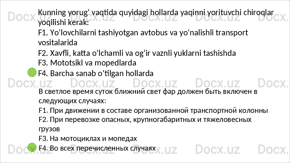 Kunning   yorug‘   vaqtida   quyidagi   hollarda   yaqinni   yorituvchi   chiroqlar
yoqilishi   kerak:
F1.   Yo‘lovchilarni   tashiyotgan   avtobus   va   yo‘nalishli   transport 
vositalarida
F2.   Xavfli,   katta   o‘lchamli   va   og‘ir   vaznli   yuklarni   tashishda 
F3. Mototsikl va mopedlarda
F4.   Barcha   sanab   o‘tilgan   hollarda
В   светлое   время   суток   ближний   свет   фар   должен   быть   включен   в 
следующих случаях:
F1.   При   движении   в   составе   организованной   транспортной   колонны 
F2. При перевозке опасных, крупногабаритных и тяжеловесных 
грузов
F3.   На   мотоциклах   и   мопедах
F4.   Во   всех   перечисленных   случаях