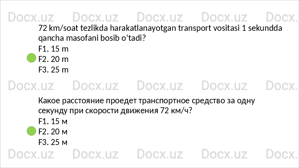 72   km/soat   tezlikda   harakatlanayotgan   transport   vositasi   1   sekundda 
qancha masofani bosib o‘tadi?
F1.   15   m
F2.   20   m
F3.   25   m
Какое   расстояние   проедет   транспортное   средство   за   одну 
секунду при скорости движения 72 км/ч?
F1.   15   м
F2.   20   м
F3.   25   м