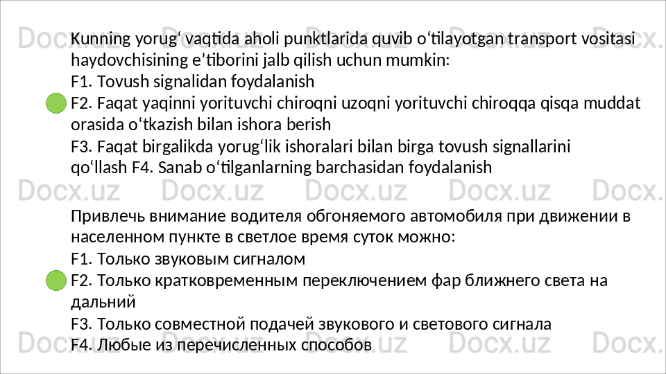 Kunning   yorug‘   vaqtida   aholi   punktlarida   quvib   o‘tilayotgan   transport   vositasi
haydovchisining   e’tiborini   jalb   qilish   uchun   mumkin:
F1.   Tovush   signalidan   foydalanish
F2.   Faqat   yaqinni   yorituvchi   chiroqni   uzoqni   yorituvchi   chiroqqa   qisqa   muddat 
orasida o‘tkazish bilan ishora berish
F3.   Faqat   birgalikda   yorug‘lik   ishoralari   bilan   birga   tovush   signallarini  
qo‘llash F4. Sanab o‘tilganlarning barchasidan foydalanish
Привлечь   внимание   водителя   обгоняемого   автомобиля   при   движении   в 
населенном пункте в светлое время суток можно:
F1.   Только   звуковым   сигналом
F2.   Только   кратковременным   переключением   фар   ближнего   света   на 
дальний
F3.   Только   совместной   подачей   звукового   и   светового   сигнала
F4. Любые из перечисленных способов