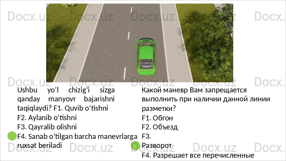 Ushbu   yo‘l   chizig‘i   sizga
qanday   manyovr   bajarishni
taqiqlaydi? F1. Quvib o‘tishni
F2.   Aylanib   o‘tishni 
F3.   Qayralib   olishni
F4.   Sanab   o‘tilgan   barcha   manevrlarga
ruxsat beriladi Какой маневр Вам запрещается 
выполнить   при   наличии   данной   линии 
разметки?
F1. Обгон 
F2. Объезд 
F3.  
Разворот
F4.   Разрешает   все   перечисленные  