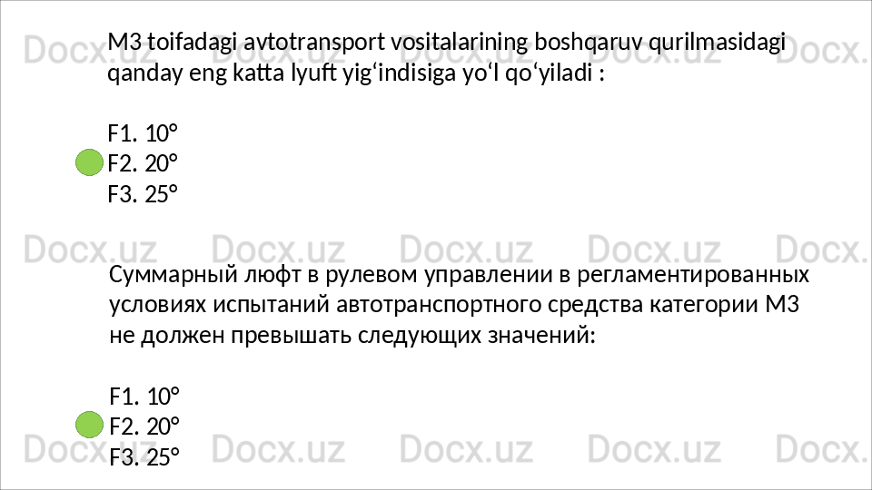 M3   toifadagi   avtotransport   vositalarining   boshqaruv   qurilmasidagi
qanday   eng   katta   lyuft   yig‘indisiga   yo‘l   qo‘yiladi   :
F1.   10°
F2.   20°
F3.   25°
Суммарный   люфт   в   рулевом   управлении   в   регламентированных 
условиях испытаний автотранспортного средства категории М3 
не должен превышать следующих значений:
F1.   10°
F2.   20°
F3.   25°