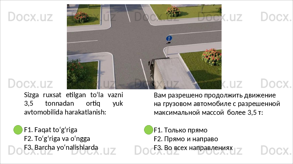 Sizga   ruxsat   etilgan   to‘la   vazni
3,5   tonnadan   ortiq   yuk
avtomobilida  harakatlanish:
F1.   Faqat   to‘g‘riga
F2. To‘g‘riga va o‘ngga 
F3.   Barcha   yo‘nalishlarda Вам разрешено продолжить движение 
на   грузовом   автомобиле   с   разрешенной 
максимальной массой   более 3,5 т:
F1.   Только   прямо
F2.   Прямо   и   направо
F3.   Во   всех   направлениях