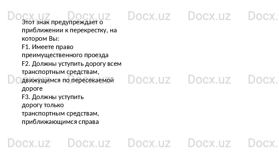 Этот   знак   предупреждает   о  
приближении   к перекрестку, на 
котором Вы:
F1.   Имеете   право  
преимущественного  проезда
F2. Должны уступить дорогу всем 
транспортным   средствам,  
движущимся   по пересекаемой 
дороге
F3.   Должны   уступить  
дорогу   только 
транспортным средствам, 
приближающимся справа 