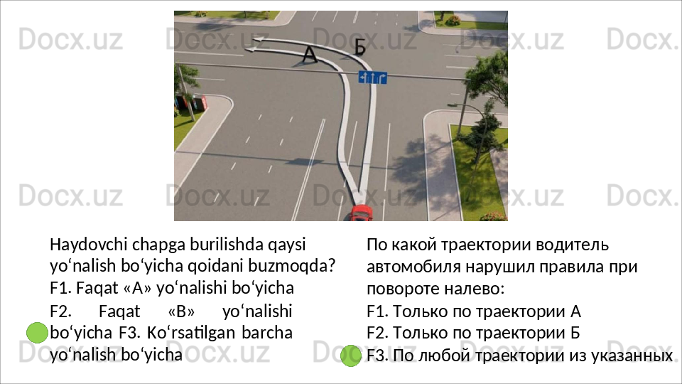 Haydovchi chapga burilishda qaysi 
yo‘nalish   bo‘yicha   qoidani   buzmoqda?
F1. Faqat «A» yo‘nalishi bo‘yicha
F2.   Faqat   «B»   yo‘nalishi
bo‘yicha  F3.  Ko‘rsatilgan   barcha
yo‘nalish  bo‘yicha По какой траектории водитель 
автомобиля   нарушил   правила   при 
повороте налево:
F1.   Только   по   траектории   А 
F2.   Только   по   траектории   Б
F3.   По   любой   траектории   из   указанных 