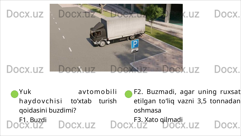 Y u k   a v t o m o b i l i
h a y d o v c h i s i   to‘xtab   turish
qoidasini buzdimi?
F1.   Buzdi F2.   Buzmadi,   agar   uning   ruxsat
etilgan   to‘liq   vazni   3,5   tonnadan
oshmasa
F3.   Xato   qilmadi 