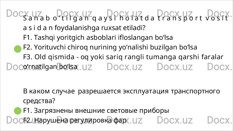 S   a   n   a   b  o   ‘   t   i   l   g   a   n	  q   a   y   s   i	  h   o   l   a   t   d   a	  t   r   a   n   s   p   o   r   t	  v   o   s   i   t  
a   s   i   d   a   n foydalanishga ruxsat etiladi?
F1.   Tashqi   yoritgich   asboblari   ifloslangan   bo‘lsa
F2.   Yorituvchi   chiroq   nurining   yo‘nalishi   buzilgan   bo‘lsa
F3. Old  qismida  - oq  yoki  sariq rangli  tumanga  qarshi  faralar 
o‘rnatilgan bo‘lsa
В  каком  случае   разрешается  эксплуатация  транспортного 
средства?
F1.   Загрязнены   внешние   световые   приборы
F2. Нарушена регулировка фар 