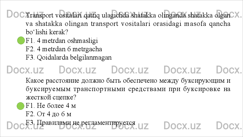 Transport vositalari qattiq ulagichda shatakka olinganda shatakka olgan
va   shatakka   olingan   transport   vositalari   orasidagi   masofa   qancha
bo‘lishi kerak?
F1. 4 metrdan oshmasligi 
F2.   4   metrdan   6   metrgacha
F3.   Qoidalarda   belgilanmagan
Какое расстояние должно быть обеспечено между буксирующим и
буксируемым   транспортными   средствами   при   буксировке   на
жесткой сцепке?
F1.   Не   более   4   м
F2. От 4 до 6 м
F3.   Правилами   не   регламентируется 
