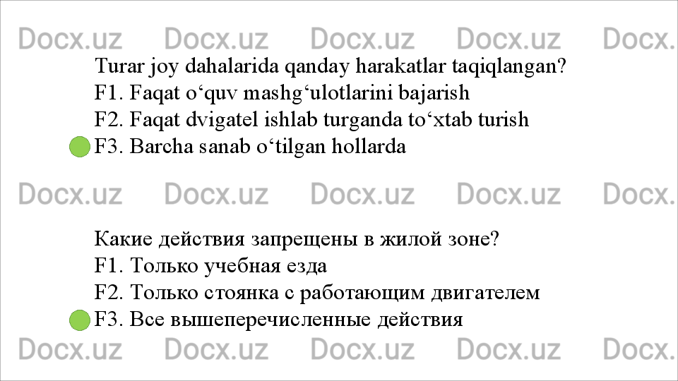Turar   joy   dahalarida   qanday   harakatlar   taqiqlangan? 
F1. Faqat o‘quv mashg‘ulotlarini bajarish
F2.   Faqat   dvigatel   ishlab   turganda   to‘xtab   turish 
F3. Barcha sanab o‘tilgan hollarda
Какие   действия   запрещены   в   жилой   зоне? 
F1. Только учебная езда
F2.   Только   стоянка   с   работающим   двигателем 
F3. Все вышеперечисленные действия 