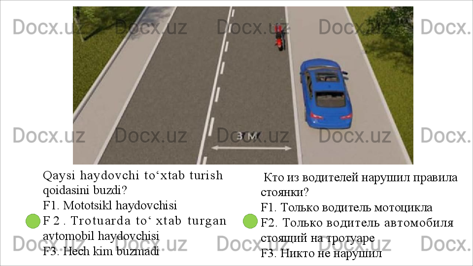 Q a y s i   h a y d o v c h i   t o ‘ x t a b   t u r i s h  
qoidasini buzdi?
F1.   Mototsikl   haydovchisi
F   2   .   T r o t u a r d a   t o ‘   x t a b   t u r g a n
avtomobil haydovchisi
F3.   Hech   kim   buzmadi Кто   из   водителей   нарушил   правила 
стоянки?
F1.   Только   водитель   мотоцикла
F2.  Только  водитель автомобиля 
стоящий на тротуаре
F3.   Никто   не   нарушил