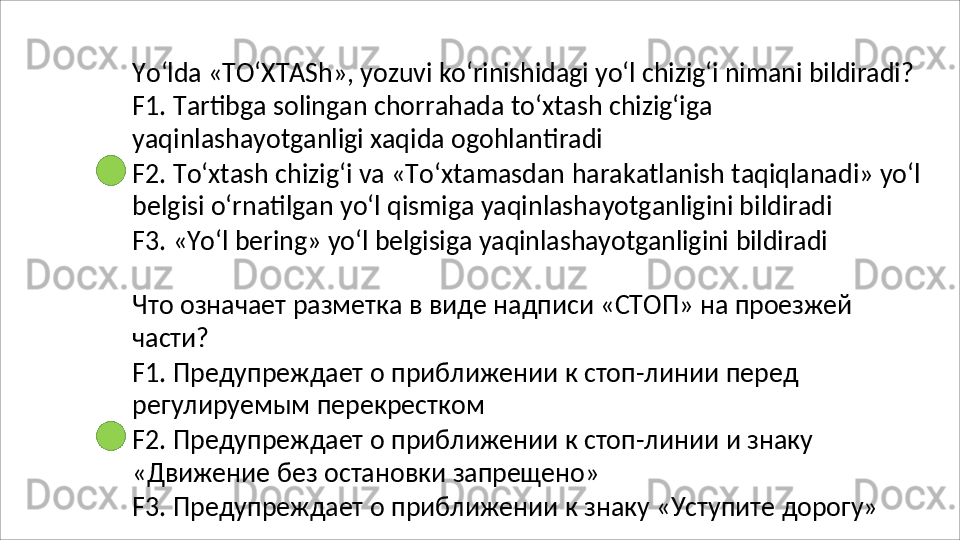 Yo‘lda   «TO‘XTASh»,   yozuvi   ko‘rinishidagi   yo‘l   chizig‘i   nimani   bildiradi?
F1.   Tartibga   solingan   chorrahada   to‘xtash   chizig‘iga 
yaqinlashayotganligi xaqida ogohlantiradi
F2.   To‘xtash   chizig‘i   va   «To‘xtamasdan   harakatlanish   taqiqlanadi»   yo‘l 
belgisi o‘rnatilgan yo‘l qismiga yaqinlashayotganligini bildiradi
F3.   «Yo‘l   bering»   yo‘l   belgisiga   yaqinlashayotganligini   bildiradi
Что   означает   разметка   в   виде   надписи   «СТОП»   на   проезжей
части?
F1.   Предупреждает   о   приближении   к   стоп-линии   перед 
регулируемым перекрестком
F2.   Предупреждает   о   приближении   к   стоп-линии   и   знаку
«Движение   без   остановки   запрещено»
F3.   Предупреждает   о   приближении   к   знаку   «Уступите   дорогу» 