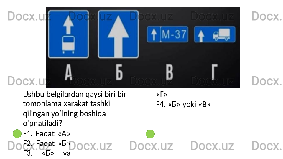 Ushbu belgilardan qaysi biri bir 
tomonlama   xarakat   tashkil  
qilingan yo‘lning boshida 
o‘pnatiladi?
F1.   Faqat   «A»
F2.   Faqat   «Б»
F3.   «Б»   va «Г»
F4.   «Б»   yoki   «В»