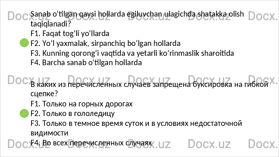 Sanab   o‘tilgan   qaysi   hollarda   egiluvchan   ulagichda   shatakka   olish
taqiqlanadi?
F1.   Faqat   tog‘li   yo‘llarda
F2.   Yo‘l   yaxmalak,   sirpanchiq   bo‘lgan   hollarda
F3.   Kunning   qorong‘i   vaqtida   va   yetarli   ko‘rinmaslik   sharoitida 
F4. Barcha sanab o‘tilgan hollarda
В   каких   из   перечисленных   случаев   запрещена   буксировка   на   гибкой 
сцепке?
F1.   Только   на   горных   дорогах 
F2. Только в гололедицу
F3.   Только   в   темное   время   суток   и   в   условиях   недостаточной 
видимости
F4.   Во   всех   перечисленных   случаях
