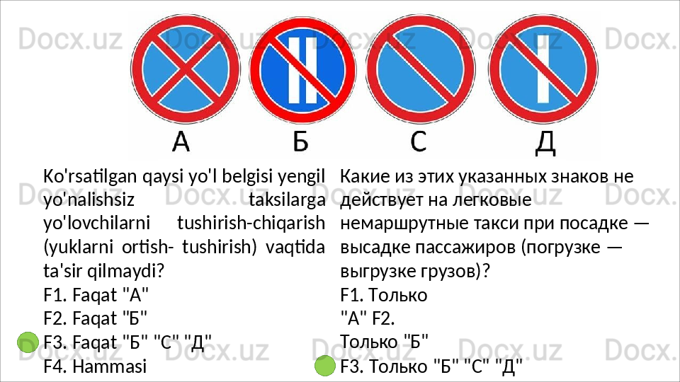 Ko'rsatilgan qaysi yo'l belgisi yengil
yo'nalishsiz   taksilarga
yo'lovchilarni   tushirish-chiqarish
(yuklarni   ortish-   tushirish)   vaqtida
ta'sir qilmaydi?
F1.   Faqat   "A" 
F2.   Faqat   "Б"
F3.   Faqat   "Б"   "C"   "Д"
F4.   Hammasi Какие из этих указанных знаков не 
действует на легковые 
немаршрутные   такси   при   посадке   — 
высадке пассажиров (погрузке — 
выгрузке грузов)?
F1.   Только  
"A"  F2.  
Только   "Б"
F3.   Только   "Б"   "C"   "Д"