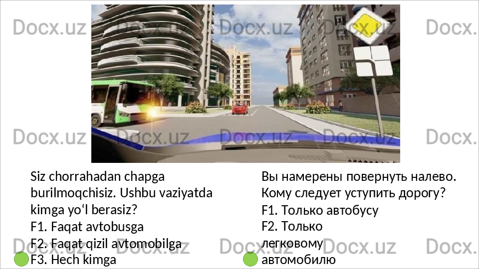 Siz chorrahadan chapga 
burilmoqchisiz.   Ushbu   vaziyatda
kimga yo‘l berasiz?
F1.   Faqat   avtobusga
F2.   Faqat   qizil   avtomobilga 
F3. Hech kimga Вы   намерены   повернуть   налево. 
Кому следует уступить дорогу?
F1. Только автобусу 
F2.   Только  
легковому 
автомобилю