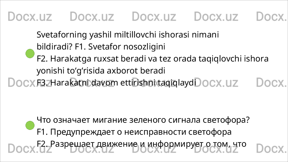Svetaforning   yashil   miltillovchi   ishorasi   nimani  
bildiradi? F1. Svetafor nosozligini
F2.   Harakatga   ruxsat   beradi   va   tez   orada   taqiqlovchi   ishora 
yonishi to‘g‘risida axborot beradi
F3.   Harakatni   davom   ettirishni   taqiqlaydi
Что   означает   мигание   зеленого   сигнала   светофора? 
F1. Предупреждает о неисправности светофора
F2.   Разрешает   движение   и   информирует   о   том,   что