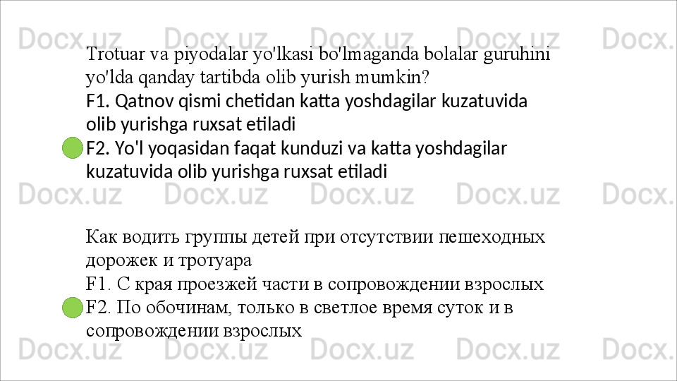 Trotuar   va   piyodalar   yo'lkasi   bo'lmaganda   bolalar   guruhini 
yo'lda qanday tartibda olib yurish mumkin?
F1.   Qatnov   qismi   chetidan   katta   yoshdagilar   kuzatuvida 
olib yurishga ruxsat etiladi
F2.   Yo'l   yoqasidan   faqat   kunduzi   va   katta   yoshdagilar 
kuzatuvida olib yurishga ruxsat etiladi
Как   водить   группы   детей   при   отсутствии   пешеходных 
дорожек и тротуара
F1.   С   края   проезжей   части   в   сопровождении   взрослых 
F2. По обочинам, только в светлое время суток и в 
сопровождении взрослых 