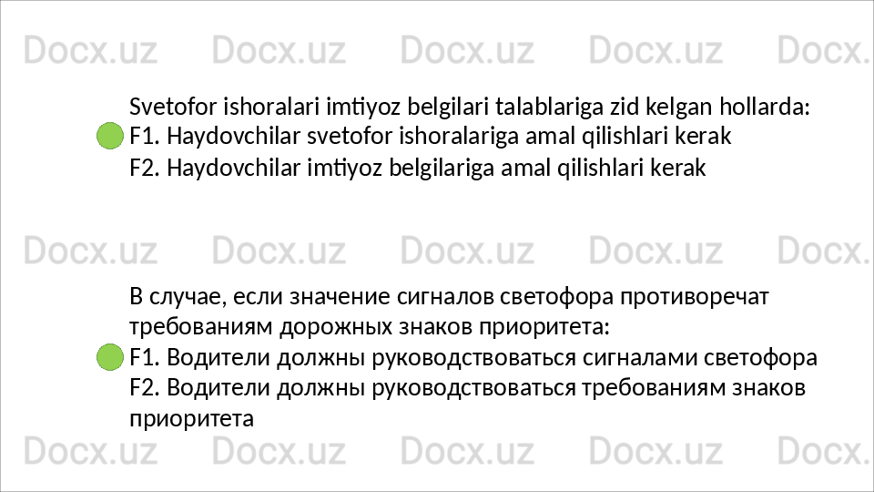 Svetofor   ishoralari   imtiyoz   belgilari   talablariga   zid   kelgan   hollarda: 
F1. Haydovchilar svetofor ishoralariga amal qilishlari kerak
F2.   Haydovchilar   imtiyoz   belgilariga   amal   qilishlari   kerak
В   случае,   если   значение   сигналов   светофора   противоречат 
требованиям дорожных знаков приоритета:
F1.   Водители   должны   руководствоваться   сигналами   светофора 
F2. Водители должны руководствоваться требованиям знаков 
приоритета