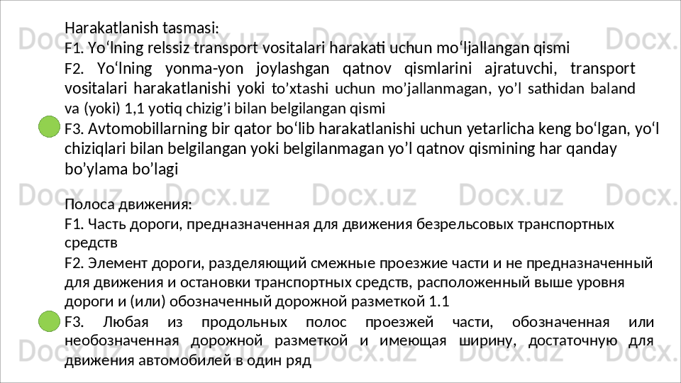 Harakatlanish   tasmasi :
F1.   Yo‘lning   relssiz   transport   vositalari   harakati   uchun   mo‘ljallangan   qismi
F2.   Yo‘lning   yonma-yon   joylashgan   qatnov   qismlarini   ajratuvchi,   transport
vositalari   harakatlanishi   yoki   to’xtashi   uchun   mo’jallanmagan,   yo’l   sathidan   baland
va   (yoki)   1,1 yotiq chizig’i bilan belgilangan qismi
F3.   Avtomobillarning   bir   qator   bo‘lib   harakatlanishi   uchun   yetarlicha   keng   bo‘lgan,   yo‘l
chiziqlari bilan belgilangan yoki belgilanmagan yo’l qatnov qismining har qanday 
bo’ylama bo’lagi
Полоса   движения:
F1.   Часть   дороги,   предназначенная   для   движения   безрельсовых   транспортных 
средств
F2.   Элемент   дороги,   разделяющий   смежные   проезжие   части   и   не   предназначенный 
для движения и остановки транспортных средств, расположенный выше уровня 
дороги и (или) обозначенный дорожной разметкой 1.1
F3.   Любая   из   продольных   полос   проезжей   части,   обозначенная   или
необозначенная   дорожной   разметкой   и   имеющая   ширину,   достаточную   для
движения автомобилей в один ряд