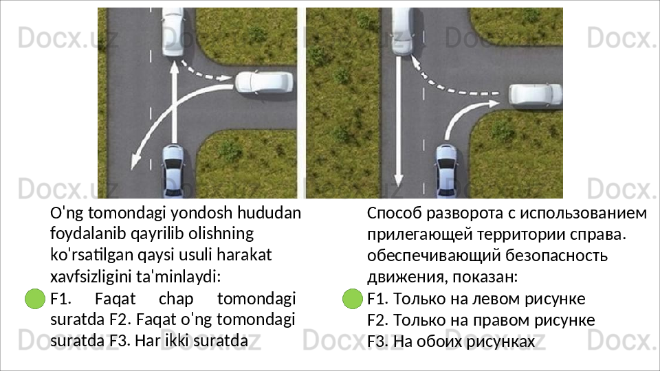 O'ng   tomondagi   yondosh   hududan
foydalanib qayrilib olishning 
ko'rsatilgan qaysi usuli harakat 
xavfsizligini ta'minlaydi:
F1.   Faqat   chap   tomondagi
suratda F2. Faqat o'ng tomondagi
suratda F3. Har ikki suratda Способ   разворота   с   использованием 
прилегающей территории справа. 
обеспечивающий безопасность 
движения, показан:
F1. Только на левом рисунке 
F2.   Только   на   правом   рисунке 
F3. На обоих рисунках 