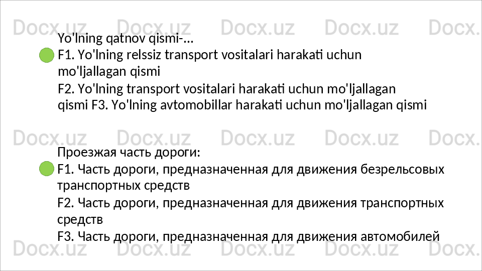Yo'lning   qatnov   qismi- ...
F1.   Yo'lning   relssiz   transport   vositalari   harakati   uchun 
mo'ljallagan qismi
F2.   Yo'lning   transport   vositalari   harakati   uchun   mo'ljallagan  
qismi F3. Yo'lning avtomobillar harakati uchun mo'ljallagan qismi
Проезжая   часть   дороги:
F1.   Часть   дороги,   предназначенная   для   движения   безрельсовых 
транспортных средств
F2.   Часть   дороги,   предназначенная   для   движения   транспортных 
средств
F3.   Часть   дороги,   предназначенная   для   движения   автомобилей