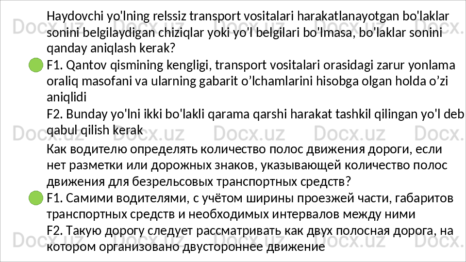 Haydovchi   yo'lning   relssiz   transport   vositalari   harakatlanayotgan   bo'laklar
sonini   belgilaydigan   chiziqlar   yoki   yo'l   belgilari   bo'lmasa,   bo'laklar   sonini 
qanday aniqlash kerak?
F1.   Qantov   qismining   kengligi,   transport   vositalari   orasidagi   zarur   yonlama 
oraliq masofani va ularning gabarit o’lchamlarini hisobga olgan holda o’zi 
aniqlidi
F2.   Bunday   yo'lni   ikki   bo'lakli   qarama   qarshi   harakat   tashkil   qilingan   yo'l   deb
qabul qilish kerak
Как водителю определять количество полос движения дороги, если 
нет   разметки   или   дорожных   знаков,   указывающей   количество   полос 
движения для безрельсовых транспортных средств?
F1.   Самими   водителями,   с   учётом   ширины   проезжей   части,   габаритов 
транспортных средств и необходимых интервалов между ними
F2.   Такую   дорогу   следует   рассматривать   как   двух   полосная   дорога,   на 
котором организовано двустороннее движение 