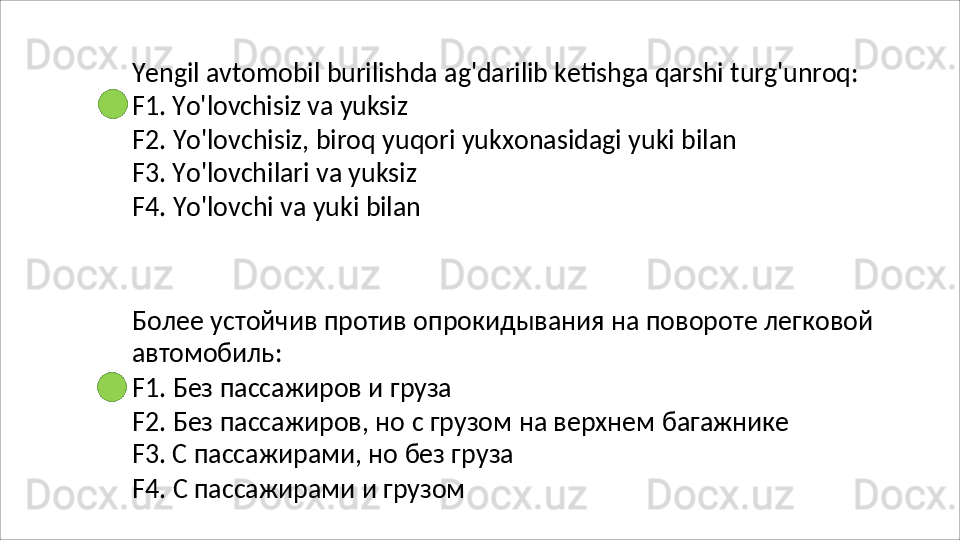 Yengil   avtomobil   burilishda   ag'darilib   ketishga   qarshi   turg'unroq:
F1.   Yo'lovchisiz   va   yuksiz
F2.   Yo'lovchisiz,   biroq   yuqori   yukxonasidagi   yuki   bilan
F3. Yo'lovchilari va yuksiz
F4.   Yo'lovchi   va   yuki   bilan
Более   устойчив   против   опрокидывания   на   повороте   легковой 
автомобиль:
F1.   Без   пассажиров   и   груза
F2.   Без   пассажиров,   но   с   грузом   на   верхнем   багажнике 
F3. С пассажирами, но без груза
F4.   С   пассажирами   и   грузом