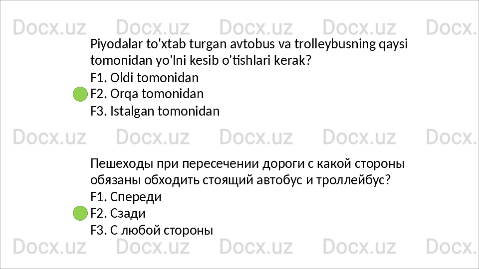 Piyodalar   to'xtab   turgan   avtobus   va   trolleybusning   qaysi 
tomonidan yo'lni kesib o'tishlari kerak?
F1. Oldi tomonidan 
F2.   Orqa   tomonidan
F3.   Istalgan   tomonidan
Пешеходы   при   пересечении   дороги   с   какой   стороны 
обязаны обходить стоящий автобус и троллейбус?
F1.   Спереди 
F2. Сзади
F3.   С   любой   стороны