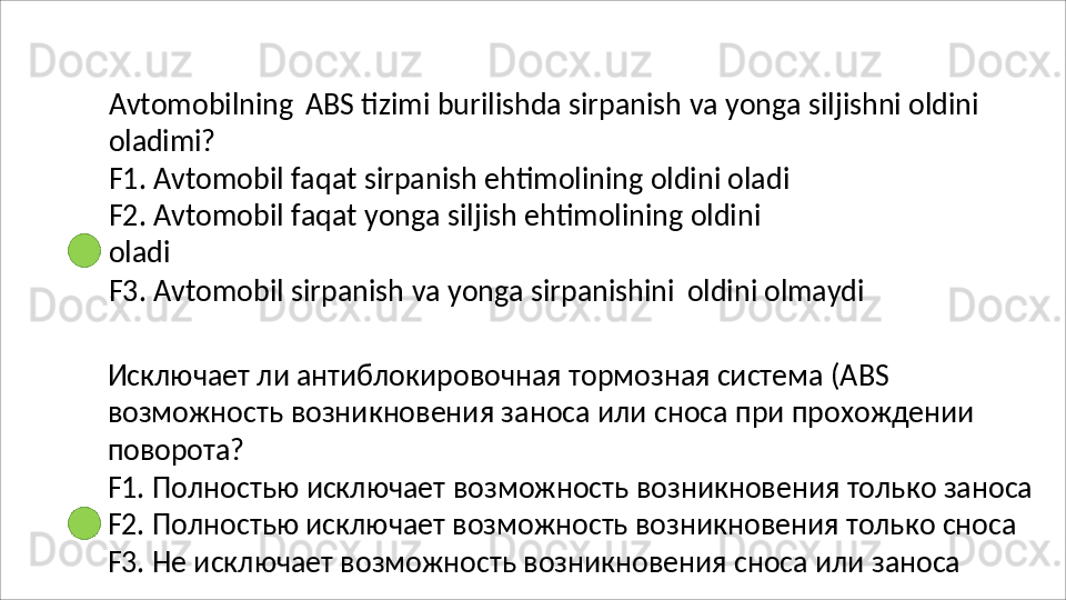 Avtomobilning   ABS   tizimi   burilishda   sirpanish   va   yonga   siljishni   oldini 
oladimi?
F1. Avtomobil faqat sirpanish ehtimolining oldini oladi 
F2.   Avtomobil   faqat   yonga   siljish   ehtimolining   oldini  
oladi
F3.   Avtomobil   sirpanish   va   yonga   sirpanishini  oldini   olmaydi
Исключает ли антиблокировочная тормозная система (ABS 
возможность   возникновения   заноса   или   сноса   при   прохождении 
поворота?
F1.   Полностью   исключает   возможность   возникновения   только   заноса
F2. Полностью исключает возможность возникновения только сноса 
F3. Не исключает возможность возникновения сноса или заноса