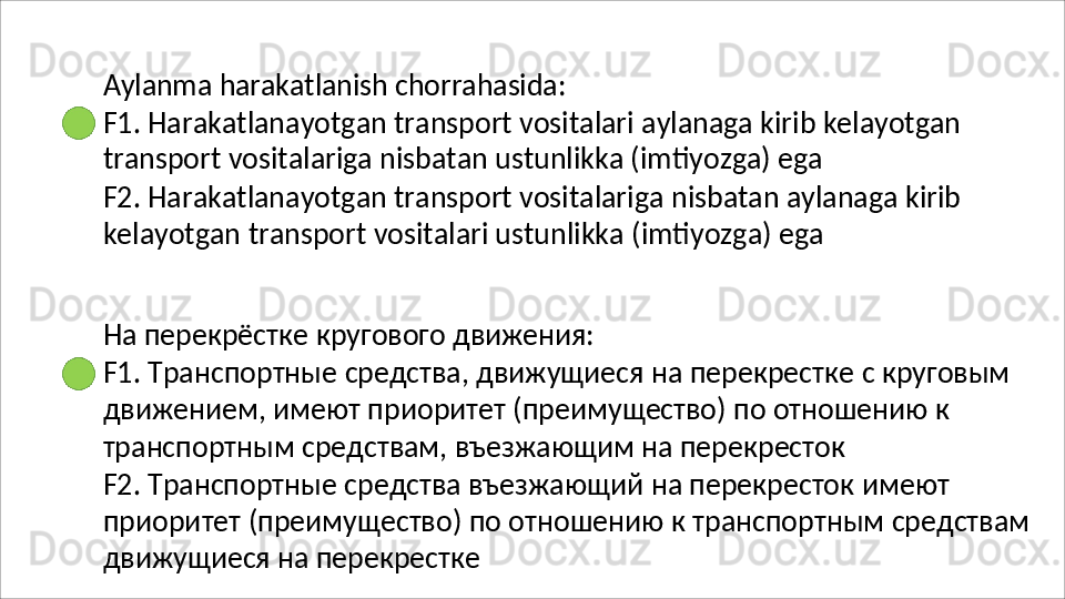 Aylanma   harakatlanish   chorrahasida:
F1.   Harakatlanayotgan   transport   vositalari   aylanaga   kirib   kelayotgan 
transport vositalariga nisbatan ustunlikka (imtiyozga) ega
F2.   Harakatlanayotgan   transport   vositalariga   nisbatan   aylanaga   kirib 
kelayotgan   transport vositalari ustunlikka   (imtiyozga)   ega
На   перекрёстке   кругового   движения:
F1.   Транспортные   средства,   движущиеся   на   перекрестке   с   круговым 
движением, имеют приоритет (преимущество) по отношению к 
транспортным средствам, въезжающим на перекресток
F2. Транспортные средства въезжающий на перекресток имеют 
приоритет   (преимущество)   по   отношению   к   транспортным   средствам 
движущиеся на перекрестке 