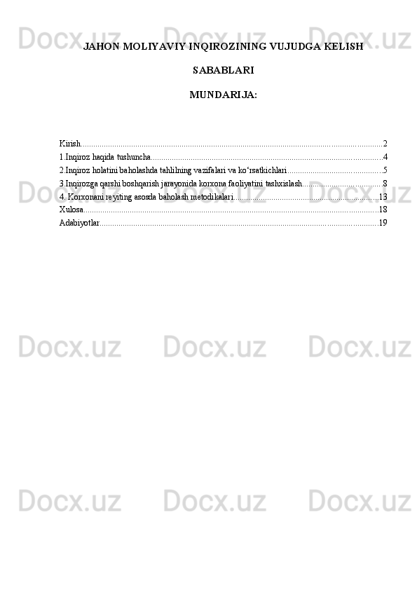 JAHON MOLIYAVIY INQIROZINING VUJUDGA KELISH
SABABLARI
MUNDARI JA:
Kirish ............................................................................................................................................... 2
1.Inqiroz haqida tushuncha .............................................................................................................. 4
2.Inqiroz holatini baholashda tahlilning vazifalari va ko‘rsatkichlari ............................................. 5
3.Inqirozga qarshi boshqarish jarayonida korxona faoliyatini tashxislash ...................................... 8
4. Korxonani reyiting asosda baholash metodikalari ..................................................................... 13
Xulosa ............................................................................................................................................ 18
Adabiyotlar .................................................................................................................................... 19 