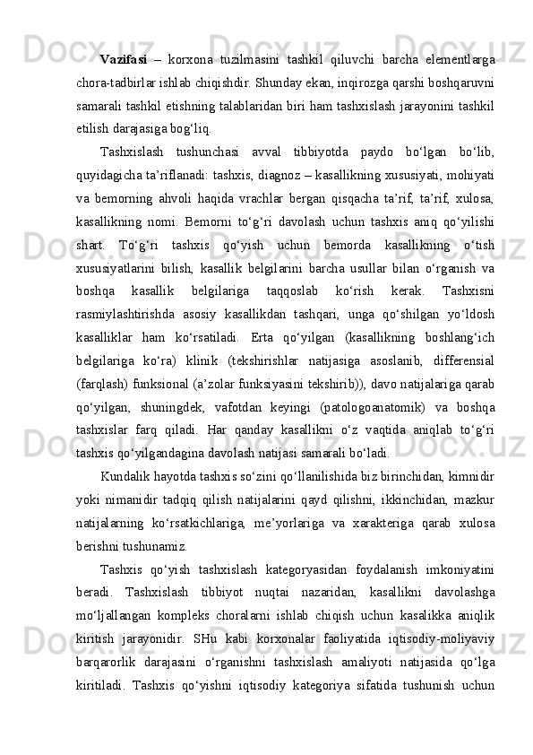 Vazifasi   –   korxona   tuzilmasini   tashkil   qiluvchi   barcha   elementlarga
chora-tadbirlar ishlab chiqishdir. Shunday ekan, inqirozga qarshi boshqaruvni
samarali tashkil etishning talablaridan biri ham tashxislash jarayonini tashkil
etilish darajasiga bog‘liq. 
Tashxislash   tushunchasi   avval   tibbiyotda   paydo   bo‘lgan   bo‘lib,
quyidagicha ta’riflanadi: tashxis, diagnoz – kasallikning xususiyati, mohiyati
va   bemorning   ahvoli   haqida   vrachlar   bergan   qisqacha   ta’rif,   ta’rif,   xulosa,
kasallikning   nomi.   Bemorni   to‘g‘ri   davolash   uchun   tashxis   aniq   qo‘yilishi
shart.   To‘g‘ri   tashxis   qo‘yish   uchun   bemorda   kasallikning   o‘tish
xususiyatlarini   bilish,   kasallik   belgilarini   barcha   usullar   bilan   o‘rganish   va
boshqa   kasallik   belgilariga   taqqoslab   ko‘rish   kerak.   Tashxisni
rasmiylashtirishda   asosiy   kasallikdan   tashqari,   unga   qo‘shilgan   yo‘ldosh
kasalliklar   ham   ko‘rsatiladi.   Erta   qo‘yilgan   (kasallikning   boshlang‘ich
belgilariga   ko‘ra)   klinik   (tekshirishlar   natijasiga   asoslanib,   differensial
(farqlash) funksional (a’zolar funksiyasini tekshirib)), davo natijalariga qarab
qo‘yilgan,   shuningdek,   vafotdan   keyingi   (patologoanatomik)   va   boshqa
tashxislar   farq   qiladi.   Har   qanday   kasallikni   o‘z   vaqtida   aniqlab   to‘g‘ri
tashxis qo‘yilgandagina davolash natijasi samarali bo‘ladi.
Kundalik hayotda tashxis so‘zini qo‘llanilishida biz birinchidan, kimnidir
yoki   nimanidir   tadqiq   qilish   natijalarini   qayd   qilishni,   ikkinchidan,   mazkur
natijalarning   ko‘rsatkichlariga,   me’yorlariga   va   xarakteriga   qarab   xulosa
berishni tushunamiz. 
Tashxis   qo‘yish   tashxislash   kategoryasidan   foydalanish   imkoniyatini
beradi.   Tashxislash   tibbiyot   nuqtai   nazaridan,   kasallikni   davolashga
mo‘ljallangan   kompleks   choralarni   ishlab   chiqish   uchun   kasalikka   aniqlik
kiritish   jarayonidir.   SHu   kabi   korxonalar   faoliyatida   iqtisodiy-moliyaviy
barqarorlik   darajasini   o‘rganishni   tashxislash   amaliyoti   natijasida   qo‘lga
kiritiladi.   Tashxis   qo‘yishni   iqtisodiy   kategoriya   sifatida   tushunish   uchun 