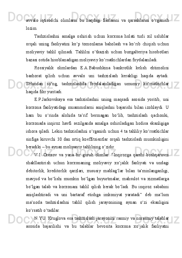 avvalo   iqtisodchi   olimlarni   bu   haqdagi   fikrlarini   va   qarashlarini   o‘rganish
lozim.
Tashxislashni   amalga   oshirish   uchun   korxona   holati   turli   xil   uslublar
orqali   uning   faoliyatini   ko‘p   tomonlama   baholash   va   ko‘rib   chiqish   uchun
moliyaviy   tahlil   qilinadi.   Tahlilni   o‘tkazish   uchun   buxgalteriya   hisobotlari
bazasi ostida hisoblanadigan moliyaviy ko‘rsatkichlardan foydalaniladi.
Rossiyalik   olimlardan   E.A.Babushkina   bankrotlik   kelish   ehtimolini
bashorat   qilish   uchun   avvalo   uni   tashxislash   kerakligi   haqida   aytadi.
SHundan   so‘ng,   tashxislashda   foydalaniladigan   umumiy   ko‘rsatkichlar
haqida fikr yuritadi. 
E.P.Jarkovskaya   esa   tashxislashni   uning   maqsadi   asosida   yoritib,   uni
korxona   faoliyatidagi   muammolarni   aniqlashni   bajarishi   bilan   izohlaydi.   U
ham   bu   o‘rinda   alohida   ta’rif   bermagan   bo‘lib,   tashxislash   qachonki,
korxonada   inqiroz   havfi   sezilganda   amalga   oshiriladigan   hodisa   ekanligiga
ishora qiladi. Lekin tashxislashni o‘rganish uchun 4 ta tahliliy ko‘rsatkichlar
sinfiga   kiruvchi   30   dan   ortiq   koeffitsientlar   orqali   tashxislash   mumkinligini
beradiki – bu aynan moliyaviy tahlilning o‘zidir.
V.I.   Orexov   va   yana   bir   guruh   olimlar:   “Inqirozga   qarshi   boshqaruvni
shakllantirish   uchun   korxonaning   moliyaviy   xo‘jalik   faoliyati   va   undagi
debitorlik,   kreditorlik   qarzlari,   xususiy   mablag‘lar   bilan   ta’minlanganligi,
mavjud   va   bo‘lishi   mumkin   bo‘lgan   buyurtmalar,   mahsulot   va   xizmatlarga
bo‘lgan   talab   va   korxonani   tahlil   qilish   kerak   bo‘ladi.   Bu   inqiroz   sababini
aniqlashtiradi   va   uni   bartaraf   etishga   imkoniyat   yaratadi”   deb   ma’lum
ma’noda   tashxislashni   tahlil   qilish   jarayonining   aynan   o‘zi   ekanligini
ko‘rsatib o‘tadilar.
N.YU.  Kruglova  esa  tashxislash  jarayonini  rasmiy  va  norasmiy  talablar
asosida   bajarilishi   va   bu   talablar   bevosita   korxona   xo‘jalik   faoliyatni 