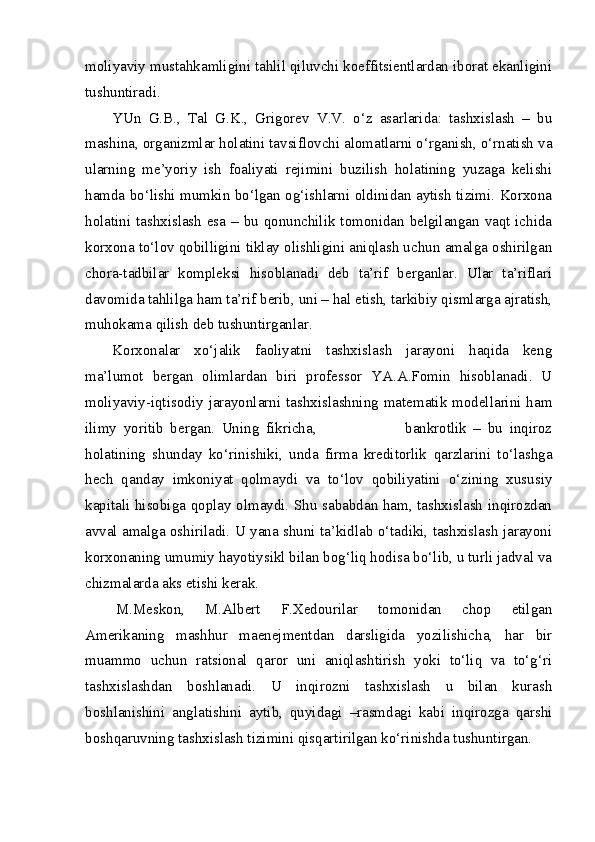 moliyaviy mustahkamligini tahlil qiluvchi koeffitsientlardan iborat ekanligini
tushuntiradi. 
YUn   G.B.,   Tal   G.K.,   Grigorev   V.V.   o‘z   asarlarida:   tashxislash   –   bu
mashina, organizmlar holatini tavsiflovchi alomatlarni o‘rganish, o‘rnatish va
ularning   me’yoriy   ish   foaliyati   rejimini   buzilish   holatining   yuzaga   kelishi
hamda bo‘lishi mumkin bo‘lgan og‘ishlarni oldinidan aytish tizimi. Korxona
holatini tashxislash esa – bu qonunchilik tomonidan belgilangan vaqt ichida
korxona to‘lov qobilligini tiklay olishligini aniqlash uchun amalga oshirilgan
chora-tadbilar   kompleksi   hisoblanadi   deb   ta’rif   berganlar.   Ular   ta’riflari
davomida tahlilga ham ta’rif berib, uni – hal etish, tarkibiy qismlarga ajratish,
muhokama qilish deb tushuntirganlar.
Korxonalar   xo‘jalik   faoliyatni   tashxislash   jarayoni   haqida   keng
ma’lumot   bergan   olimlardan   biri   professor   YA.A.Fomin   hisoblanadi.   U
moliyaviy-iqtisodiy jarayonlarni  tashxislashning  matematik modellarini ham
ilimy   yoritib   bergan.   Uning   fikricha,                           bankrotlik   –   bu   inqiroz
holatining   shunday   ko‘rinishiki,   unda   firma   kreditorlik   qarzlarini   to‘lashga
hech   qanday   imkoniyat   qolmaydi   va   to‘lov   qobiliyatini   o‘zining   xususiy
kapitali hisobiga qoplay olmaydi. Shu sababdan ham, tashxislash inqirozdan
avval amalga oshiriladi. U yana shuni ta’kidlab o‘tadiki, tashxislash jarayoni
korxonaning umumiy hayotiysikl bilan bog‘liq hodisa bo‘lib, u turli jadval va
chizmalarda aks etishi kerak.
M.Meskon,   M.Albert   F.Xedourilar   tomonidan   chop   etilgan
Amerikaning   mashhur   maenejmentdan   darsligida   yozilishicha,   har   bir
muammo   uchun   ratsional   qaror   uni   aniqlashtirish   yoki   to‘liq   va   to‘g‘ri
tashxislashdan   boshlanadi.   U   inqirozni   tashxislash   u   bilan   kurash
boshlanishini   anglatishini   aytib,   quyidagi   –rasmdagi   kabi   inqirozga   qarshi
boshqaruvning tashxislash tizimini qisqartirilgan ko‘rinishda tushuntirgan. 