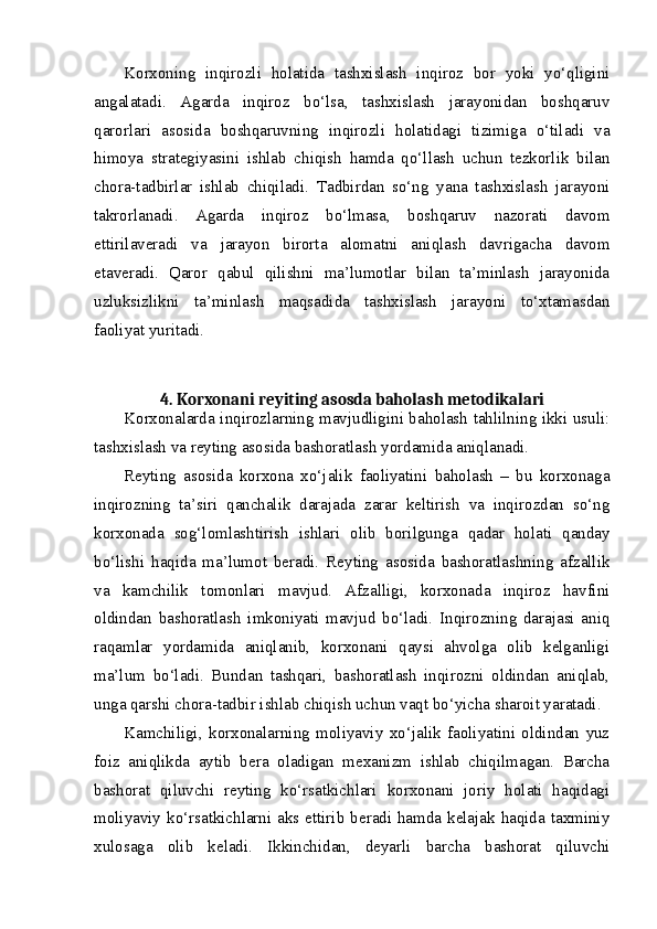 Korxoning   inqirozli   holatida   tashxislash   inqiroz   bor   yoki   yo‘qligini
angalatadi.   Agarda   inqiroz   bo‘lsa,   tashxislash   jarayonidan   boshqaruv
qarorlari   asosida   boshqaruvning   inqirozli   holatidagi   tizimiga   o‘tiladi   va
himoya   strategiyasini   ishlab   chiqish   hamda   qo‘llash   uchun   tezkorlik   bilan
chora-tadbirlar   ishlab   chiqiladi.   Tadbirdan   so‘ng   yana   tashxislash   jarayoni
takrorlanadi.   Agarda   inqiroz   bo‘lmasa,   boshqaruv   nazorati   davom
ettirilaveradi   va   jarayon   birorta   alomatni   aniqlash   davrigacha   davom
etaveradi.   Qaror   qabul   qilishni   ma’lumotlar   bilan   ta’minlash   jarayonida
uzluksizlikni   ta’minlash   maqsadida   tashxislash   jarayoni   to‘xtamasdan
faoliyat yuritadi.  
4. Korxonani reyiting asosda baholash metodikalari
Korxonalarda inqirozlarning mavjudligini baholash tahlilning ikki usuli:
tashxislash va reyting asosida bashoratlash yordamida aniqlanadi. 
Reyting   asosida   korxona   xo‘jalik   faoliyatini   baholash   –   bu   korxonaga
inqirozning   ta’siri   qanchalik   darajada   zarar   keltirish   va   inqirozdan   so‘ng
korxonada   sog‘lomlashtirish   ishlari   olib   borilgunga   qadar   holati   qanday
bo‘lishi   haqida   ma’lumot   beradi.   Reyting   asosida   bashoratlashning   afzallik
va   kamchilik   tomonlari   mavjud.   Afzalligi,   korxonada   inqiroz   havfini
oldindan   bashoratlash   imkoniyati   mavjud   bo‘ladi.   Inqirozning   darajasi   aniq
raqamlar   yordamida   aniqlanib,   korxonani   qaysi   ahvolga   olib   kelganligi
ma’lum   bo‘ladi.   Bundan   tashqari,   bashoratlash   inqirozni   oldindan   aniqlab,
unga qarshi chora-tadbir ishlab chiqish uchun vaqt bo‘yicha sharoit yaratadi. 
Kamchiligi,   korxonalarning   moliyaviy   xo‘jalik   faoliyatini   oldindan   yuz
foiz   aniqlikda   aytib   bera   oladigan   mexanizm   ishlab   chiqilmagan.   Barcha
bashorat   qiluvchi   reyting   ko‘rsatkichlari   korxonani   joriy   holati   haqidagi
moliyaviy  ko‘rsatkichlarni  aks ettirib  beradi  hamda kelajak  haqida taxminiy
xulosaga   olib   keladi.   Ikkinchidan,   deyarli   barcha   bashorat   qiluvchi 