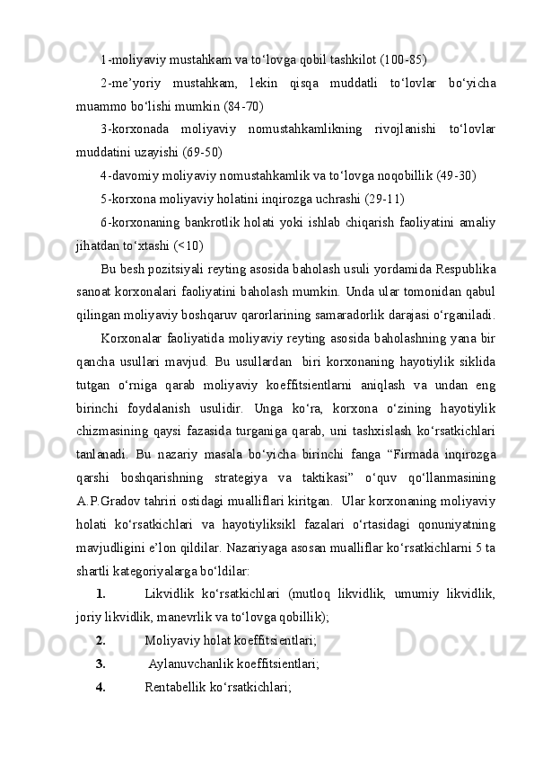 1-moliyaviy mustahkam va to‘lovga qobil tashkilot (100-85)
2-me’yoriy   mustahkam,   lekin   qisqa   muddatli   to‘lovlar   bo‘yicha
muammo bo‘lishi mumkin (84-70)
3-korxonada   moliyaviy   nomustahkamlikning   rivojlanishi   to‘lovlar
muddatini uzayishi (69-50)
4-davomiy moliyaviy nomustahkamlik va to‘lovga noqobillik (49-30)
5-korxona moliyaviy holatini inqirozga uchrashi (29-11)
6-korxonaning bankrotlik holati yoki  ishlab chiqarish  faoliyatini  amaliy
jihatdan to‘xtashi (<10)
Bu besh pozitsiyali reyting asosida baholash usuli yordamida Respublika
sanoat korxonalari faoliyatini baholash mumkin. Unda ular tomonidan qabul
qilingan moliyaviy boshqaruv qarorlarining samaradorlik darajasi o‘rganiladi.
Korxonalar faoliyatida moliyaviy reyting asosida baholashning yana bir
qancha   usullari   mavjud.   Bu   usullardan     biri   korxonaning   hayotiylik   siklida
tutgan   o‘rniga   qarab   moliyaviy   koeffitsientlarni   aniqlash   va   undan   eng
birinchi   foydalanish   usulidir.   Unga   ko‘ra,   korxona   o‘zining   hayotiylik
chizmasining   qaysi   fazasida   turganiga   qarab,   uni   tashxislash   ko‘rsatkichlari
tanlanadi.   Bu   nazariy   masala   bo‘yicha   birinchi   fanga   “Firmada   inqirozga
qarshi   boshqarishning   strategiya   va   taktikasi”   o‘quv   qo‘llanmasining
A.P.Gradov tahriri ostidagi mualliflari kiritgan.  Ular korxonaning moliyaviy
holati   ko‘rsatkichlari   va   hayotiyliksikl   fazalari   o‘rtasidagi   qonuniyatning
mavjudligini e’lon qildilar. Nazariyaga asosan mualliflar ko‘rsatkichlarni 5 ta
shartli kategoriyalarga bo‘ldilar:
1. Likvidlik   ko‘rsatkichlari   (mutloq   likvidlik,   umumiy   likvidlik,
joriy likvidlik, manevrlik va to‘lovga qobillik);
2. Moliyaviy holat koeffitsientlari;
3.  Aylanuvchanlik koeffitsientlari;
4. Rentabellik ko‘rsatkichlari; 