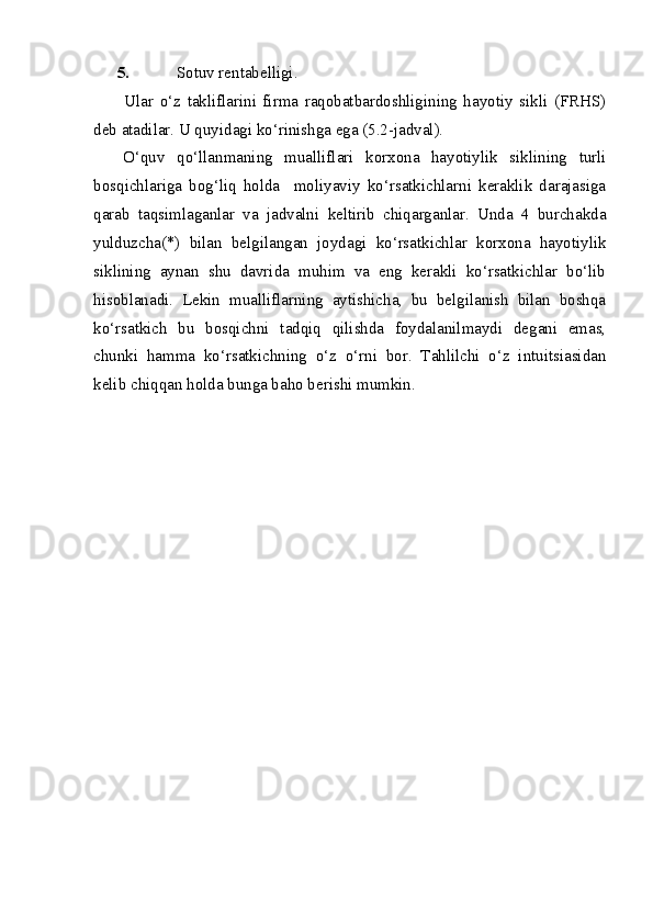 5. Sotuv rentabelligi.
Ular   o‘z   takliflarini   firma   raqobatbardoshligining   hayotiy   sikli   (FRHS)
deb atadilar. U quyidagi ko‘rinishga ega (5.2-jadval). 
O‘quv   qo‘llanmaning   mualliflari   korxona   hayotiylik   siklining   turli
bosqichlariga   bog‘liq   holda     moliyaviy   ko‘rsatkichlarni   keraklik   darajasiga
qarab   taqsimlaganlar   va   jadvalni   keltirib   chiqarganlar.   Unda   4   burchakda
yulduzcha(*)   bilan   belgilangan   joydagi   ko‘rsatkichlar   korxona   hayotiylik
siklining   aynan   shu   davrida   muhim   va   eng   kerakli   ko‘rsatkichlar   bo‘lib
hisoblanadi.   Lekin   mualliflarning   aytishicha,   bu   belgilanish   bilan   boshqa
ko‘rsatkich   bu   bosqichni   tadqiq   qilishda   foydalanilmaydi   degani   emas,
chunki   hamma   ko‘rsatkichning   o‘z   o‘rni   bor.   Tahlilchi   o‘z   intuitsiasidan
kelib chiqqan holda bunga baho berishi mumkin.  