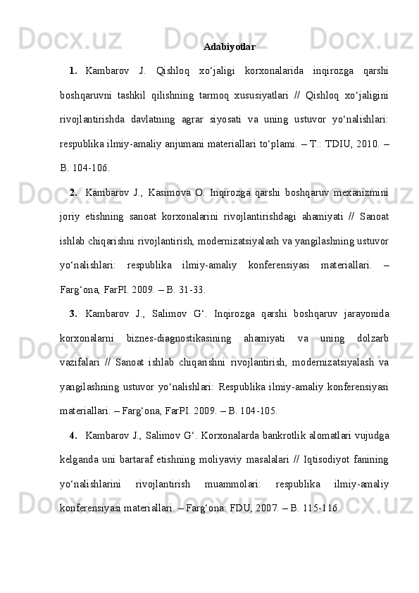 Adabiyotlar
1. Kambarov   J.   Qishloq   xo‘jaligi   korxonalarida   inqirozga   qarshi
boshqaruvni   tashkil   qilishning   tarmoq   xususiyatlari   //   Qishloq   xo‘jaligini
rivojlantirishda   davlatning   agrar   siyosati   va   uning   ustuvor   yo‘nalishlari:
respublika ilmiy-amaliy anjumani materiallari to‘plami. – T.: TDIU, 2010. –
B. 104-106.
2. Kambarov   J.,   Kasimova   O.   Inqirozga   qarshi   boshqaruv   mexanizmini
joriy   etishning   sanoat   korxonalarini   rivojlantirishdagi   ahamiyati   //   Sanoat
ishlab chiqarishni rivojlantirish, modernizatsiyalash va yangilashning ustuvor
yo‘nalishlari:   respublika   ilmiy-amaliy   konferensiyasi   materiallari.   –
Farg‘ona, FarPI. 2009. – B. 31-33.
3. Kambarov   J.,   Salimov   G‘.   Inqirozga   qarshi   boshqaruv   jarayonida
korxonalarni   biznes-diagnostikasining   ahamiyati   va   uning   dolzarb
vazifalari   //   Sanoat   ishlab   chiqarishni   rivojlantirish,   modernizatsiyalash   va
yangilashning  ustuvor yo‘nalishlari: Respublika  ilmiy-amaliy konferensiyasi
materiallari. – Farg‘ona, FarPI. 2009. – B. 104-105.
4. Kambarov J., Salimov G‘. Korxonalarda bankrotlik alomatlari vujudga
kelganda   uni   bartaraf   etishning   moliyaviy   masalalari   //   Iqtisodiyot   fanining
yo‘nalishlarini   rivojlantirish   muammolari:   respublika   ilmiy-amaliy
konferensiyasi materiallari. – Farg‘ona: FDU, 2007. – B. 115-116. 