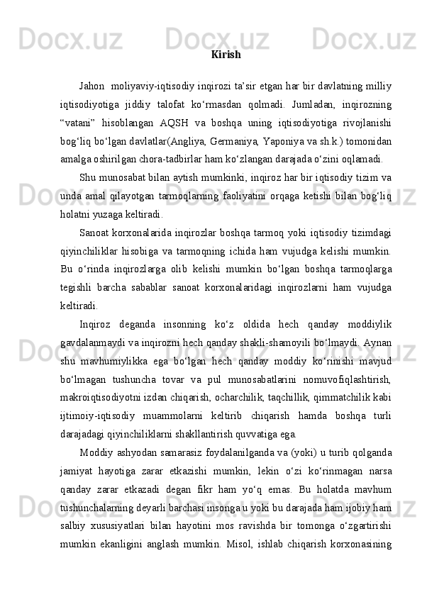 Kirish
Jahon   moliyaviy-iqtisodiy inqirozi ta’sir etgan har bir davlatning milliy
iqtisodiyotiga   jiddiy   talofat   ko‘rmasdan   qolmadi.   Jumladan,   inqirozning
“vatani”   hisoblangan   AQSH   va   boshqa   uning   iqtisodiyotiga   rivojlanishi
bog‘liq bo‘lgan davlatlar(Angliya, Germaniya, Yaponiya va sh.k.) tomonidan
amalga oshirilgan chora-tadbirlar ham ko‘zlangan darajada o‘zini oqlamadi. 
Shu munosabat bilan aytish mumkinki, inqiroz har bir iqtisodiy tizim va
unda   amal   qilayotgan   tarmoqlarning   faoliyatini   orqaga   ketishi   bilan   bog‘liq
holatni yuzaga keltiradi.
Sanoat   korxonalarida   inqirozlar  boshqa   tarmoq  yoki  iqtisodiy   tizimdagi
qiyinchiliklar   hisobiga   va   tarmoqning   ichida   ham   vujudga   kelishi   mumkin.
Bu   o‘rinda   inqirozlarga   olib   kelishi   mumkin   bo‘lgan   boshqa   tarmoqlarga
tegishli   barcha   sabablar   sanoat   korxonalaridagi   inqirozlarni   ham   vujudga
keltiradi. 
Inqiroz   deganda   insonning   ko‘z   oldida   hech   qanday   moddiylik
gavdalanmaydi va inqirozni hech qanday shakli-shamoyili bo‘lmaydi. Aynan
shu   mavhumiylikka   ega   bo‘lgan   hech   qanday   moddiy   ko‘rinishi   mavjud
bo‘lmagan   tushuncha   tovar   va   pul   munosabatlarini   nomuvofiqlashtirish,
makroiqtisodiyotni izdan chiqarish, ocharchilik, taqchillik, qimmatchilik kabi
ijtimoiy-iqtisodiy   muammolarni   keltirib   chiqarish   hamda   boshqa   turli
darajadagi qiyinchiliklarni shakllantirish quvvatiga ega. 
Moddiy ashyodan samarasiz foydalanilganda va (yoki) u turib qolganda
jamiyat   hayotiga   zarar   etkazishi   mumkin,   lekin   o‘zi   ko‘rinmagan   narsa
qanday   zarar   etkazadi   degan   fikr   ham   yo‘q   emas.   Bu   holatda   mavhum
tushunchalarning deyarli barchasi insonga u yoki bu darajada ham ijobiy ham
salbiy   xususiyatlari   bilan   hayotini   mos   ravishda   bir   tomonga   o‘zgartirishi
mumkin   ekanligini   anglash   mumkin.   Misol,   ishlab   chiqarish   korxonasining 