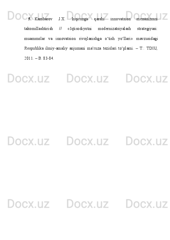 5. Kambarov   J.X.   Inqirozga   qarshi   innovatsion   mexanizmni
takomillashtirish   //   « Iqtisodiyotni   modernizatsiyalash   strategiyasi:
muammolar   va   innovatsion   rivojlanishga   o‘tish   yo‘llari »   mavzusidagi
Respublika   ilmiy-amaliy   anjumani   ma’ruza   tezislari   to‘plami.   –   T.:   TDIU,
2011. – B. 83-84. 