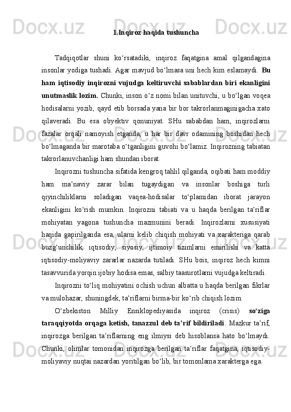 1.Inqiroz haqida tushuncha
Tadqiqotlar   shuni   ko‘rsatadiki,   inqiroz   faqatgina   amal   qilgandagina
insonlar yodiga tushadi. Agar mavjud bo‘lmasa uni hech kim eslamaydi.   Bu
ham  iqtisodiy  inqirozni vujudga  keltiruvchi sabablardan  biri  ekanligini
unutmaslik lozim.   Chunki, inson o‘z nomi bilan unituvchi, u bo‘lgan voqea
hodisalarni yozib, qayd etib borsada yana bir bor takrorlanmaginigacha xato
qilaveradi.   Bu   esa   obyektiv   qonuniyat.   SHu   sababdan   ham,   inqirozlarni
fazalar   orqali   namoyish   etganda,   u   har   bir   davr   odamining   boshidan   hech
bo‘lmaganda bir marotaba o‘tganligini guvohi bo‘lamiz. Inqirozning tabiatan
takrorlanuvchanligi ham shundan iborat.
Inqirozni tushuncha sifatida kengroq tahlil qilganda, oqibati ham moddiy
ham   ma’naviy   zarar   bilan   tugaydigan   va   insonlar   boshiga   turli
qiyinchiliklarni   soladigan   vaqea-hodisalar   to‘plamidan   iborat   jarayon
ekanligini   ko‘rish   mumkin.   Inqirozni   tabiati   va   u   haqda   berilgan   ta’riflar
mohiyatan   yagona   tushuncha   mazmunini   beradi.   Inqirozlarni   xususiyati
haqida   gapirilganda   esa,   ularni   kelib   chiqish   mohiyati   va   xarakteriga   qarab
buzg‘unchilik,   iqtisodiy,   siyosiy,   ijtimoiy   tizimlarni   emirilishi   va   katta
iqtisodiy-moliyaviy   zararlar   nazarda   tutiladi.   SHu   bois,   inqiroz   hech   kimni
tasavvurida yorqin ijobiy hodisa emas, salbiy taasurotlarni vujudga keltiradi. 
Inqirozni to‘liq mohiyatini ochish uchun albatta u haqda berilgan fikrlar
va mulohazar, shuningdek, ta’riflarni birma-bir ko‘rib chiqish lozim. 
O‘zbekiston   Milliy   Ensiklopediyasida   inqiroz   (crisis)   so‘ziga
taraqqiyotda orqaga ketish, tanazzul deb ta’rif bildiriladi . Mazkur ta’rif,
inqirozga   berilgan   ta’riflarning   eng   ilmiysi   deb   hisoblansa   hato   bo‘lmaydi.
Chunki,   olimlar   tomonidan   inqirozga   berilgan   ta’riflar   faqatgina,   iqtisodiy-
moliyaviy nuqtai nazardan yoritilgan bo‘lib, bir tomonlama xarakterga ega.  