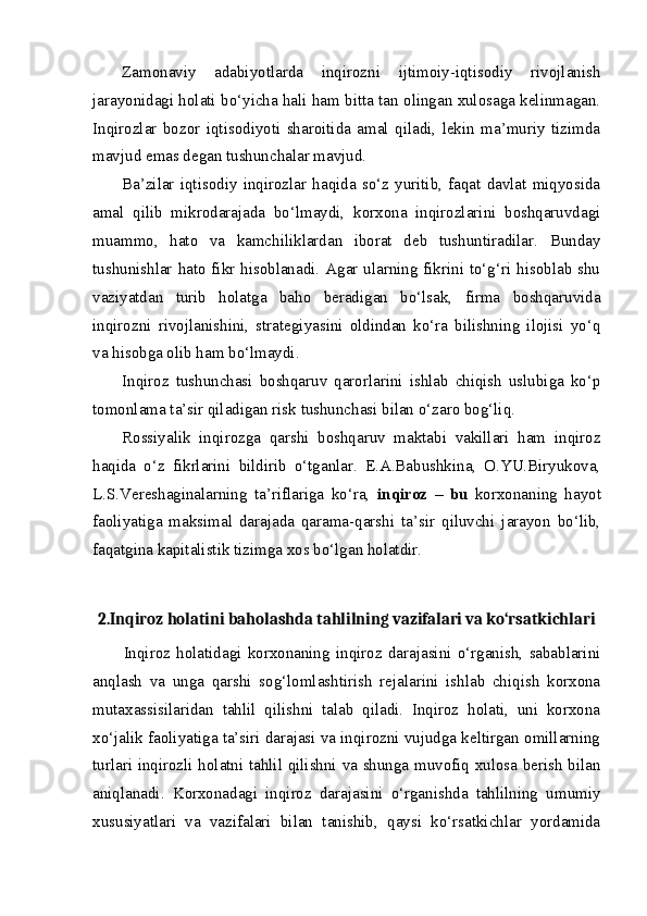 Zamonaviy   adabiyotlarda   inqirozni   ijtimoiy-iqtisodiy   rivojlanish
jarayonidagi holati bo‘yicha hali ham bitta tan olingan xulosaga kelinmagan.
Inqirozlar   bozor   iqtisodiyoti   sharoitida   amal   qiladi,   lekin   ma’muriy   tizimda
mavjud emas degan tushunchalar mavjud.
Ba’zilar   iqtisodiy   inqirozlar   haqida   so‘z   yuritib,   faqat   davlat   miqyosida
amal   qilib   mikrodarajada   bo‘lmaydi,   korxona   inqirozlarini   boshqaruvdagi
muammo,   hato   va   kamchiliklardan   iborat   deb   tushuntiradilar.   Bunday
tushunishlar hato fikr hisoblanadi. Agar ularning fikrini to‘g‘ri hisoblab shu
vaziyatdan   turib   holatga   baho   beradigan   bo‘lsak,   firma   boshqaruvida
inqirozni   rivojlanishini,   strategiyasini   oldindan   ko‘ra   bilishning   ilojisi   yo‘q
va hisobga olib ham bo‘lmaydi.
Inqiroz   tushunchasi   boshqaruv   qarorlarini   ishlab   chiqish   uslubiga   ko‘p
tomonlama ta’sir qiladigan risk tushunchasi bilan o‘zaro bog‘liq.
Rossiyalik   inqirozga   qarshi   boshqaruv   maktabi   vakillari   ham   inqiroz
haqida   o‘z   fikrlarini   bildirib   o‘tganlar.   E.A.Babushkina,   O.YU.Biryukova,
L.S.Vereshaginalarning   ta’riflariga   ko‘ra,   inqiroz   –   bu   korxonaning   hayot
faoliyatiga   maksimal   darajada   qarama-qarshi   ta’sir   qiluvchi   jarayon   bo‘lib,
faqatgina kapitalistik tizimga xos bo‘lgan holatdir. 
2.Inqiroz holatini baholashda tahlilning vazifalari va ko‘rsatkichlari
Inqiroz   holatidagi   korxonaning   inqiroz   darajasini   o‘rganish,   sabablarini
anqlash   va   unga   qarshi   sog‘lomlashtirish   rejalarini   ishlab   chiqish   korxona
mutaxassisilaridan   tahlil   qilishni   talab   qiladi.   Inqiroz   holati,   uni   korxona
xo‘jalik faoliyatiga ta’siri darajasi va inqirozni vujudga keltirgan omillarning
turlari inqirozli holatni tahlil qilishni va shunga muvofiq xulosa berish bilan
aniqlanadi.   Korxonadagi   inqiroz   darajasini   o‘rganishda   tahlilning   umumiy
xususiyatlari   va   vazifalari   bilan   tanishib,   qaysi   ko‘rsatkichlar   yordamida 