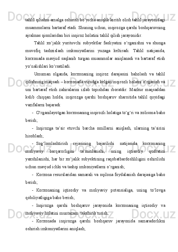 tahlil qilishni amalga oshirish bo‘yicha aniqlik kiritib olish tahlil jarayonidagi
muammolarni bartaraf etadi. Shuning uchun, inqirozga qarshi boshqaruvning
ajralmas qismlaridan biri inqiroz holatini tahlil qilish jarayonidir.
Tahlil   xo‘jalik   yurituvchi   subyektlar   faoliyatini   o‘rganishni   va   shunga
muvofiq   tashxislash   imkoniyatlarini   yuzaga   keltiradi.   Tahlil   natijasida,
korxonada   mavjud   saqlanib   turgan   muammolar   aniqlanadi   va   bartaraf   etish
yo‘nalishlari ko‘rsatiladi. 
Umuman   olganda,   korxonaning   inqiroz   darajasini   baholash   va   tahlil
qilishning maqsadi – korxonada vujudga kelgan inqirozli holatni o‘rganish va
uni   bartaraf   etish   zahiralarini   izlab   topishdan   iboratdir.   Mazkur   maqsaddan
kelib   chiqqan   holda,   inqirozga   qarshi   boshqaruv   sharoitida   tahlil   quyidagi
vazifalarni bajaradi:
- O‘rganilayotgan korxonaning inqirozli holatiga to‘g‘ri va xolisona baho
berish;
- Inqirozga   ta’sir   etuvchi   barcha   omillarni   aniqlash,   ularning   ta’sirini
hisoblash;
- Sog‘lomlashtirish   rejasining   bajarilishi   natijasida   korxonaning
moliyaviy   barqarorligini   ta’minlanishi,   uning   iqtisodiy   qudratini
yaxshilanishi,   har   bir   xo‘jalik   subyektining   raqobatbardoshliligini   oshirilishi
uchun mavjud ichki va tashqi imkoniyatlarni o‘rganish;
- Korxona resurslaridan samarali va oqilona foydalanish darajasiga baho
berish;
- Korxonaning   iqtisodiy   va   moliyaviy   potensialiga,   uning   to‘lovga
qobiliyatligiga baho berish;
- Inqirozga   qarshi   boshqaruv   jarayonida   korxonaning   iqtisodiy   va
moliyaviy holatini muntazam  tekshirib turish;
- Korxonada   inqirozga   qarshi   boshqaruv   jarayonida   samaradorlikni
oshirish imkoniyatlarini aniqlash; 